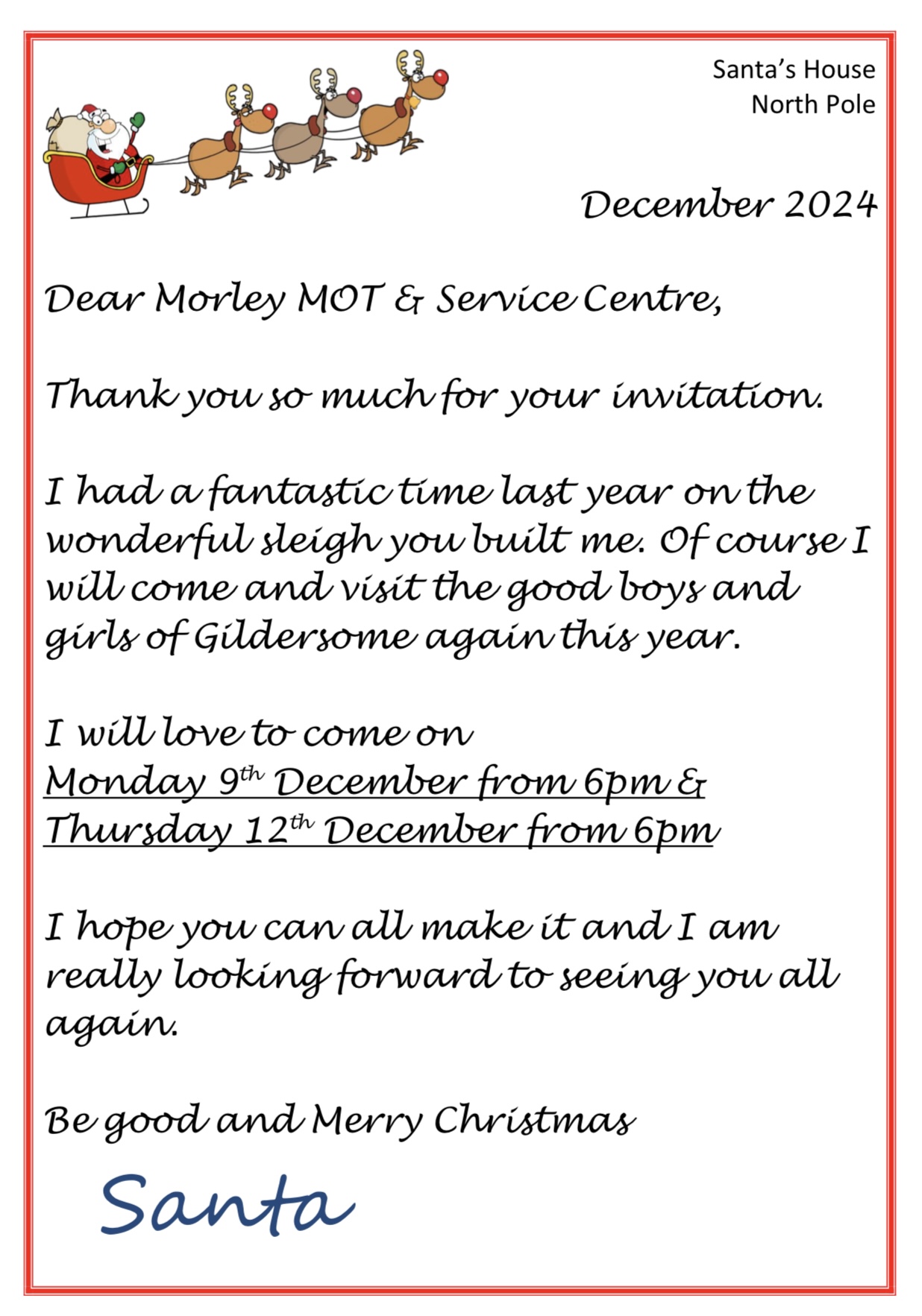 Letter from Santa Santa's House North Pole December 2024 Dear Morley MOT & Service Centre, Thank you so much for your invitation. I had a fantastic time last year on the wonderful sleigh you built me. Of course I will come and visit the good boys and girls of Gildersome again this year. I will love to come on Monday 9th December from 6pm and Thursday 12th December from 6pm I hope you can all make it and I am really looking forward to seeing you all again. Be good and Merry Christmas Santa